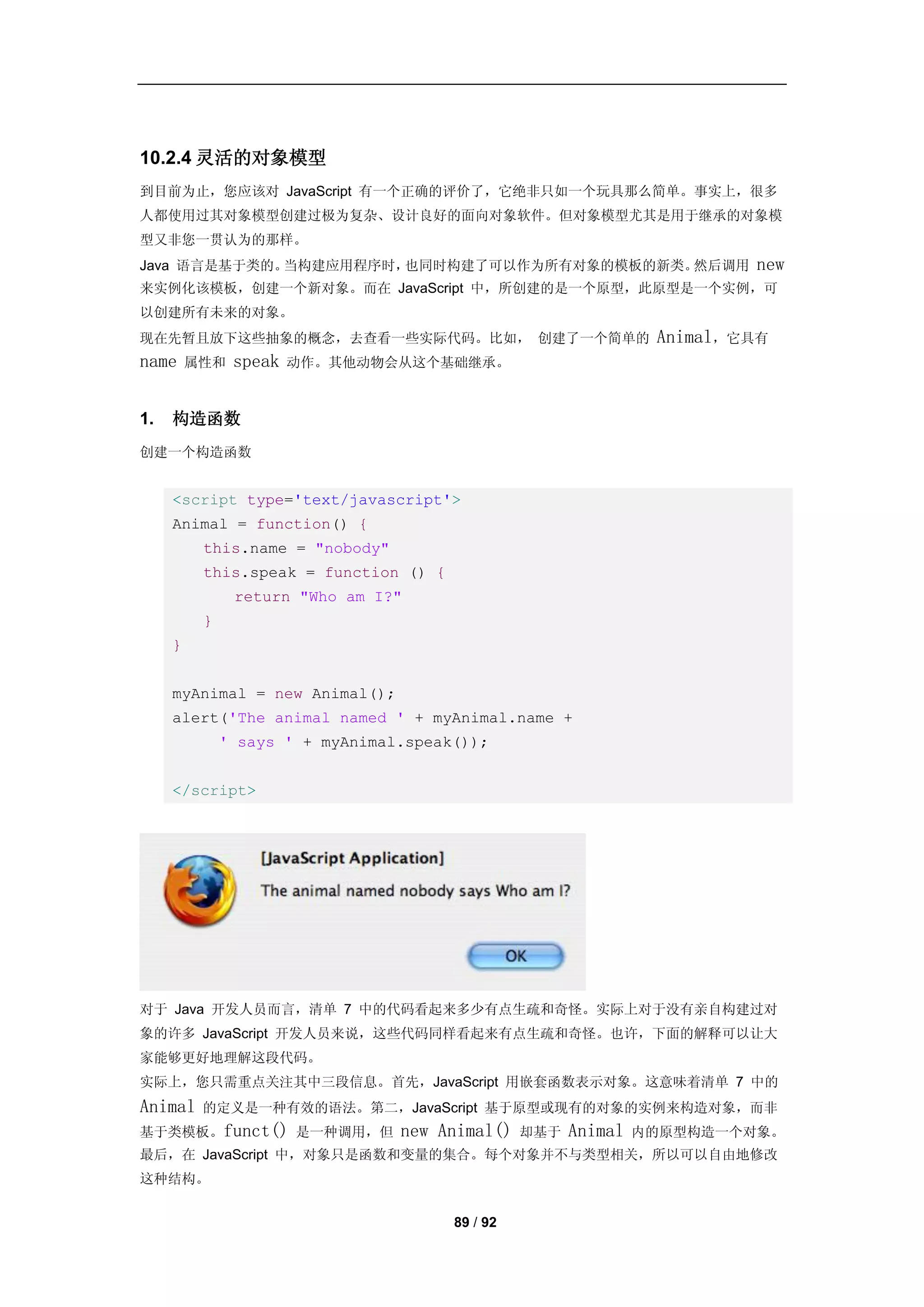 10.2.4 灵活的对象模型
到目前为止，您应该对 JavaScript 有一个正确的评价了，它绝非只如一个玩具那么简单。事实上，很多
人都使用过其对象模型创建过极为复杂、设计良好的面向对象软件。但对象模型尤其是用于继承的对象模
型又非您一贯认为的那样。
Java 语言是基于类的。当构建应用程序时，也同时构建了可以作为所有对象的模板的新类。然后调用                          new
来实例化该模板，创建一个新对象。而在 JavaScript 中，所创建的是一个原型，此原型是一个实例，可
以创建所有未来的对象。
现在先暂且放下这些抽象的概念，去查看一些实际代码。比如， 创建了一个简单的                            Animal，它具有
name     属性和   speak   动作。其他动物会从这个基础继承。



1.   构造函数
创建一个构造函数


     <script type='text/javascript'>
     Animal = function() {
          this.name = "nobody"
          this.speak = function () {
               return "Who am I?"
          }
     }


     myAnimal = new Animal();
     alert('The animal named ' + myAnimal.name +
              ' says ' + myAnimal.speak());


     </script>




对于 Java 开发人员而言，清单 7 中的代码看起来多少有点生疏和奇怪。实际上对于没有亲自构建过对
象的许多 JavaScript 开发人员来说，这些代码同样看起来有点生疏和奇怪。也许，下面的解释可以让大
家能够更好地理解这段代码。
实际上，您只需重点关注其中三段信息。首先，JavaScript 用嵌套函数表示对象。这意味着清单 7 中的
Animal    的定义是一种有效的语法。第二，JavaScript 基于原型或现有的对象的实例来构造对象，而非
基于类模板。funct() 是一种调用，但            new Animal()    却基于   Animal   内的原型构造一个对象。
最后，在 JavaScript 中，对象只是函数和变量的集合。每个对象并不与类型相关，所以可以自由地修改
这种结构。


                                       89 / 92
 