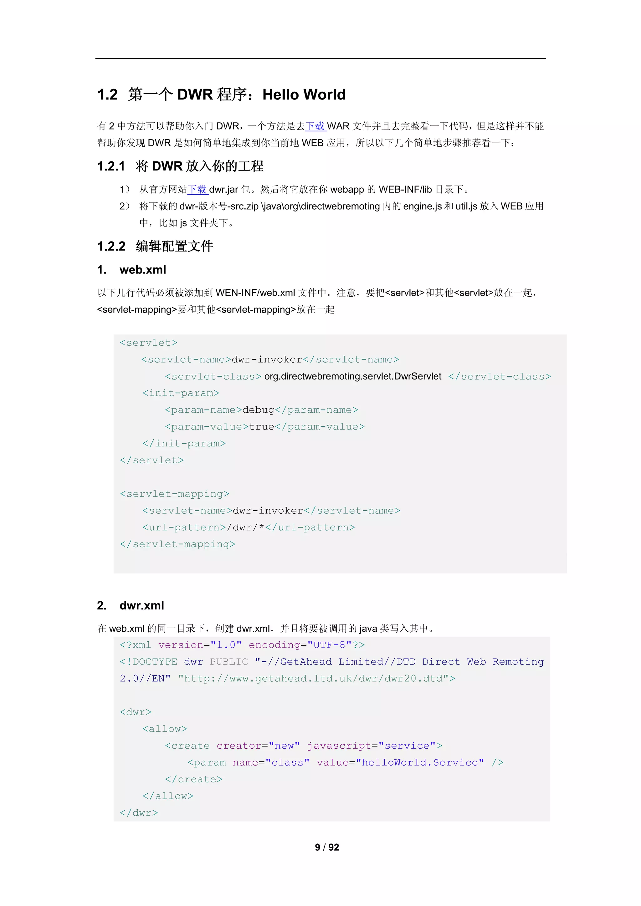 1.2 第一个 DWR 程序：Hello World
有 2 中方法可以帮助你入门 DWR，一个方法是去下载 WAR 文件并且去完整看一下代码，但是这样并不能
帮助你发现 DWR 是如何简单地集成到你当前地 WEB 应用，所以以下几个简单地步骤推荐看一下：

1.2.1 将 DWR 放入你的工程
     1） 从官方网站下载 dwr.jar 包。然后将它放在你 webapp 的 WEB-INF/lib 目录下。
     2） 将下载的 dwr-版本号-src.zip javaorgdirectwebremoting 内的 engine.js 和 util.js 放入 WEB 应用
        中，比如 js 文件夹下。

1.2.2 编辑配置文件
1.   web.xml
以下几行代码必须被添加到 WEN-INF/web.xml 文件中。注意，要把<servlet>和其他<servlet>放在一起，
<servlet-mapping>要和其他<servlet-mapping>放在一起


     <servlet>
         <servlet-name>dwr-invoker</servlet-name>
               <servlet-class> org.directwebremoting.servlet.DwrServlet </servlet-class>
         <init-param>
               <param-name>debug</param-name>
               <param-value>true</param-value>
         </init-param>
     </servlet>


     <servlet-mapping>
         <servlet-name>dwr-invoker</servlet-name>
         <url-pattern>/dwr/*</url-pattern>
     </servlet-mapping>




2.   dwr.xml
在 web.xml 的同一目录下，创建 dwr.xml，并且将要被调用的 java 类写入其中。
     <?xml version="1.0" encoding="UTF-8"?>
     <!DOCTYPE dwr PUBLIC "-//GetAhead Limited//DTD Direct Web Remoting
     2.0//EN" "http://www.getahead.ltd.uk/dwr/dwr20.dtd">


     <dwr>
         <allow>
               <create creator="new" javascript="service">
                   <param name="class" value="helloWorld.Service" />
               </create>
         </allow>
     </dwr>


                                           9 / 92
 