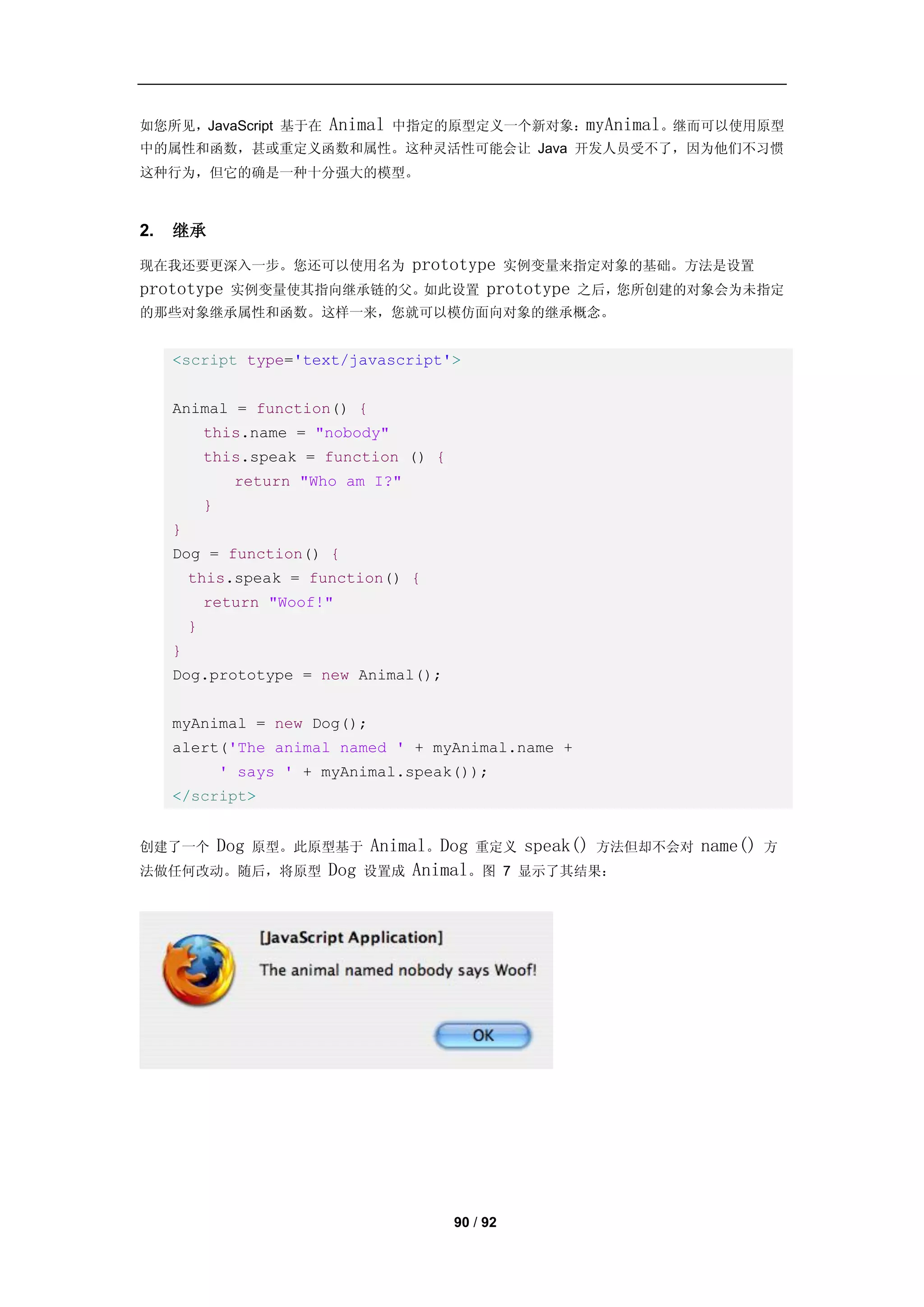 如您所见，JavaScript 基于在         Animal   中指定的原型定义一个新对象：myAnimal。继而可以使用原型
中的属性和函数，甚或重定义函数和属性。这种灵活性可能会让 Java 开发人员受不了，因为他们不习惯
这种行为，但它的确是一种十分强大的模型。



2.   继承

现在我还要更深入一步。您还可以使用名为    prototype 实例变量来指定对象的基础。方法是设置
prototype 实例变量使其指向继承链的父。如此设置 prototype 之后，您所创建的对象会为未指定
的那些对象继承属性和函数。这样一来，您就可以模仿面向对象的继承概念。


     <script type='text/javascript'>


     Animal = function() {
             this.name = "nobody"
             this.speak = function () {
                  return "Who am I?"
             }
     }
     Dog = function() {
         this.speak = function() {
             return "Woof!"
         }
     }
     Dog.prototype = new Animal();


     myAnimal = new Dog();
     alert('The animal named ' + myAnimal.name +
                 ' says ' + myAnimal.speak());
     </script>


创建了一个            Dog   原型。此原型基于  Animal。Dog 重定义 speak() 方法但却不会对 name()   方
法做任何改动。随后，将原型               Dog 设置成 Animal。图 7 显示了其结果：




                                          90 / 92
 