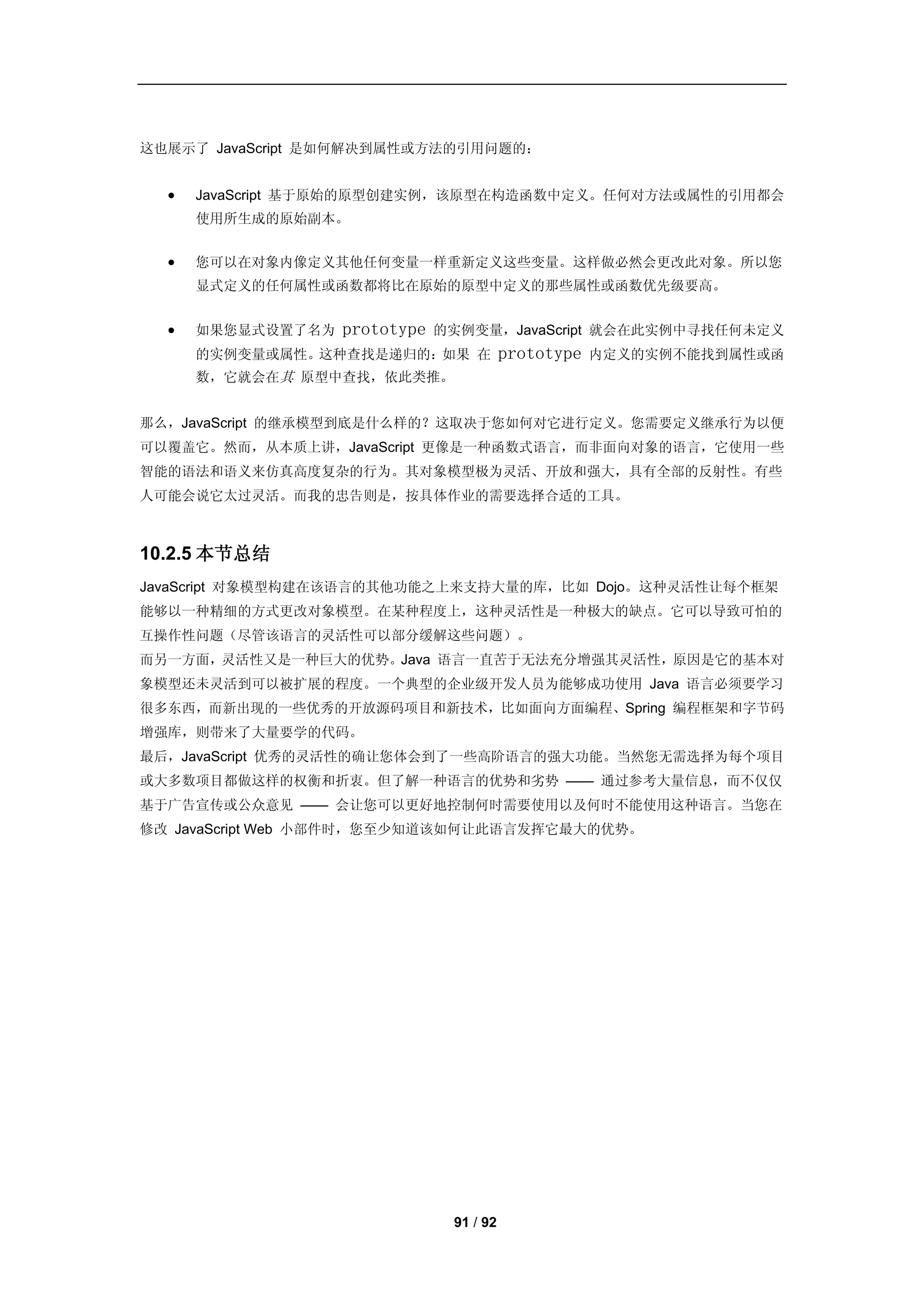 这也展示了 JavaScript 是如何解决到属性或方法的引用问题的：


     JavaScript 基于原始的原型创建实例，该原型在构造函数中定义。任何对方法或属性的引用都会
      使用所生成的原始副本。


     您可以在对象内像定义其他任何变量一样重新定义这些变量。这样做必然会更改此对象。所以您
      显式定义的任何属性或函数都将比在原始的原型中定义的那些属性或函数优先级要高。


     如果您显式设置了名为   prototype   的实例变量，JavaScript 就会在此实例中寻找任何未定义
      的实例变量或属性。这种查找是递归的：如果 在              prototype   内定义的实例不能找到属性或函
      数，它就会在其 原型中查找，依此类推。


那么，JavaScript 的继承模型到底是什么样的？这取决于您如何对它进行定义。您需要定义继承行为以便
可以覆盖它。然而，从本质上讲，JavaScript 更像是一种函数式语言，而非面向对象的语言，它使用一些
智能的语法和语义来仿真高度复杂的行为。其对象模型极为灵活、开放和强大，具有全部的反射性。有些
人可能会说它太过灵活。而我的忠告则是，按具体作业的需要选择合适的工具。



10.2.5 本节总结
JavaScript 对象模型构建在该语言的其他功能之上来支持大量的库，比如 Dojo。这种灵活性让每个框架
能够以一种精细的方式更改对象模型。在某种程度上，这种灵活性是一种极大的缺点。它可以导致可怕的
互操作性问题（尽管该语言的灵活性可以部分缓解这些问题）。
而另一方面，灵活性又是一种巨大的优势。Java 语言一直苦于无法充分增强其灵活性，原因是它的基本对
象模型还未灵活到可以被扩展的程度。一个典型的企业级开发人员为能够成功使用 Java 语言必须要学习
很多东西，而新出现的一些优秀的开放源码项目和新技术，比如面向方面编程、Spring 编程框架和字节码
增强库，则带来了大量要学的代码。
最后，JavaScript 优秀的灵活性的确让您体会到了一些高阶语言的强大功能。当然您无需选择为每个项目
或大多数项目都做这样的权衡和折衷。但了解一种语言的优势和劣势 —— 通过参考大量信息，而不仅仅
基于广告宣传或公众意见 —— 会让您可以更好地控制何时需要使用以及何时不能使用这种语言。当您在
修改 JavaScript Web 小部件时，您至少知道该如何让此语言发挥它最大的优势。




                                91 / 92
 