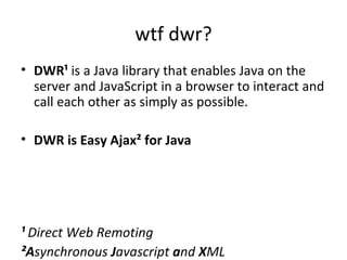 wtf dwr? DWR¹  is a Java library that enables Java on the server and JavaScript in a browser to interact and call each other as simply as possible. DWR is Easy Ajax² for Java ¹  Direct Web Remoting ²A synchronous  J avascript  a nd  X ML 
