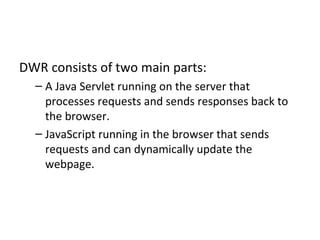 DWR consists of two main parts: A Java Servlet running on the server that processes requests and sends responses back to the browser. JavaScript running in the browser that sends requests and can dynamically update the webpage. 