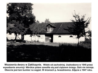 Wozownia dworu w Zakliczynie. Widok od zachodniej. Uszkodzona w 1945 przez
wysadzenie amunicji. Wkrótce potem zawaliła się pod ciężarem śniegu. Dziś nie istnieje.
 Obecnie jest tam bunkier na węgiel. W drzwiach p. Iwaszkiewicz. Zdjęcie z 1947 roku.
 