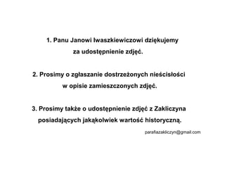 1. Panu Janowi Iwaszkiewiczowi dziękujemy
             za udostępnienie zdjęć.


2. Prosimy o zgłaszanie dostrzeżonych nieścisłości
          w opisie zamieszczonych zdjęć.


3. Prosimy także o udostępnienie zdjęć z Zakliczyna
  posiadających jakąkolwiek wartość historyczną.
                                       parafiazakliczyn@gmail.com
 