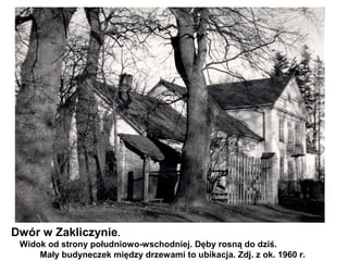 Dwór w Zakliczynie.
 Widok od strony południowo-wschodniej. Dęby rosną do dziś.
     Mały budyneczek między drzewami to ubikacja. Zdj. z ok. 1960 r.
 
