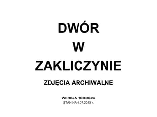 DWÓR
W
ZAKLICZYNIE
ZDJĘCIA ARCHIWALNE
WERSJA ROBOCZA
STAN NA 6.07.2013 r.
 