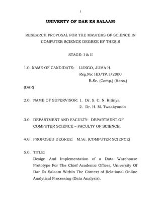 UNIVERTY OF DAR ES SALAAM
RESEARCH PROPOSAL FOR THE MASTERS OF SCIENCE IN
COMPUTER SCIENCE DEGREE BY THESIS
STAGE: I & II
1.0. NAME OF CANDIDATE: LUNGO, JUMA H.
Reg.No: HD/TP.1/2000
B.Sc. (Comp.) (Hons.)
(DAR)
2.0. NAME OF SUPERVISOR: 1. Dr. S. C. N. Kitinya
2. Dr. H. M. Twaakyondo
3.0. DEPARTMENT AND FACULTY: DEPARTMENT OF
COMPUTER SCIENCE – FACULTY OF SCIENCE.
4.0. PROPOSED DEGREE: M.Sc. (COMPUTER SCIENCE)
5.0. TITLE:
Design And Implementation of a Data Warehouse
Prototype For The Chief Academic Officer, University Of
Dar Es Salaam Within The Context of Relational Online
Analytical Processing (Data Analysis).
1
 