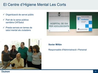 El Centre d’Higiene Mental Les Corts

 Organització de servei públic

 Part de la xarxa pública
  sanitària CATSalut

 Presta serveis en temes de
  salut mental als ciutadans




                                  Xavier Millán

                                  Responsable d'Administració i Personal




                                                                           36
 
