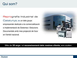 Qui som?

    5

        Reprografia Industrial de
        Catalunya, es un dels grups
        empresarials dedicats a la comercialització
        e implementació de Sistemes i Solucions
        Documentals amb mes projecció de futur
        en l'àmbit nacional.




          Més de 35 anys i el reconeixement dels nostres clients, ens avalen.




5
 