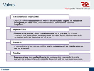 Valors
                                                                   Reprografia Industrial de Catalunya



6
     Independència e Imparcialitat

     • Oferir un servei d’assessorament Professional i objectiu segons les necessitat
       plantejades per cada client, amb independència de la venta de sistemes
       d'impressió.

     Especialització

     • El servei a els nostres clients, son el centre de tot el que fem. Els nostres
       consultors, son especialistes en desenvolupar solucions a mida fonamentades amb
       necessitats reals, per damunt de tot “eficaços”.

     Innovació

     • L' innovació ens fa ser mes competitius, ens hi esforcem molt per intentar anar un
       pas per endavant.

     Fiabilitat

     • Creure en el que fem ens fa diferents. La confiança dels nostres clients ens la
       guanyem dia a dia amb la nostra capacitat de complir amb els nostres compromisos.
 