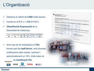 L’Organització

    7
     Gestiona al voltant de 4.500 instal·lacions.

     Inscrita en el R E L I. (NB1011631)

     Classificació Empresarial de la
        Generalitat de Catalunya.




     Amb més de 30 treballadors el 70%
        formen part del staff tècnic. amb diverses
        certificacions dels nostres “partners”;
        aproximadament un 10% d'ells estan en
        procés de Certificació ITIL.



7
 