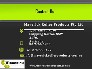 Maverick Roller Products Pty Ltd
2/52 Alfred Road
Chipping Norton NSW 2170,
Australia
02 9755 4055
61 2 9755 0427
info@maverickrollerproducts.com.au
Contact Us
www.maverickrollerproducts.com.au
 