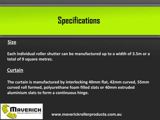 Specifications
Size
Each individual roller shutter can be manufactured up to a width of 3.5m or a
total of 9 square metres.
Curtain
The curtain is manufactured by interlocking 40mm flat, 42mm curved, 55mm
curved roll formed, polyurethane foam filled slats or 40mm extruded
aluminium slats to form a continuous hinge.
www.maverickrollerproducts.com.au
 