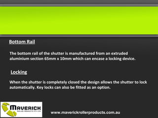 The bottom rail of the shutter is manufactured from an extruded
aluminium section 65mm x 10mm which can encase a locking device.
Bottom Rail
Locking
When the shutter is completely closed the design allows the shutter to lock
automatically. Key locks can also be fitted as an option.
www.maverickrollerproducts.com.au
 