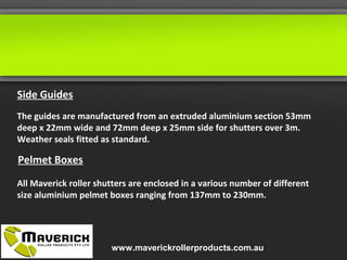 Side Guides
The guides are manufactured from an extruded aluminium section 53mm
deep x 22mm wide and 72mm deep x 25mm side for shutters over 3m.
Weather seals fitted as standard.
Pelmet Boxes
All Maverick roller shutters are enclosed in a various number of different
size aluminium pelmet boxes ranging from 137mm to 230mm.
www.maverickrollerproducts.com.au
 