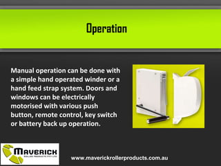 Operation
Manual operation can be done with
a simple hand operated winder or a
hand feed strap system. Doors and
windows can be electrically
motorised with various push
button, remote control, key switch
or battery back up operation.
www.maverickrollerproducts.com.au
 