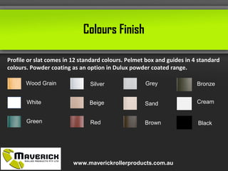 Colours Finish
Profile or slat comes in 12 standard colours. Pelmet box and guides in 4 standard
colours. Powder coating as an option in Dulux powder coated range.
Wood Grain
White
Green
Silver
Beige
Red
Grey
Sand
Brown
Bronze
Cream
Black
www.maverickrollerproducts.com.au
 