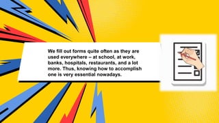 We fill out forms quite often as they are
used everywhere – at school, at work,
banks, hospitals, restaurants, and a lot
more. Thus, knowing how to accomplish
one is very essential nowadays.
 