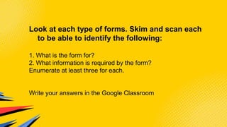 Look at each type of forms. Skim and scan each
to be able to identify the following:
1. What is the form for?
2. What information is required by the form?
Enumerate at least three for each.
Write your answers in the Google Classroom
 