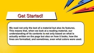 vvv
Get Started!
We read not only the text of a material but also its features.
This means that, when we look at a reading material, our
understanding of its contents is not only based on what is
actually written on the page but also on how it looks, how the
lines are formatted, and sometimes, even what colors were used.
 