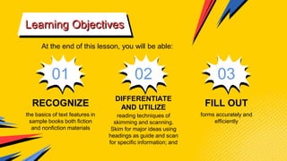 Learning Objectives
the basics of text features in
sample books both fiction
and nonfiction materials
RECOGNIZE
DIFFERENTIATE
AND UTILIZE
reading techniques of
skimming and scanning.
Skim for major ideas using
headings as guide and scan
for specific information; and
FILL OUT
forms accurately and
efficiently
01 02 03
At the end of this lesson, you will be able:
 