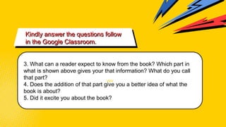 vvv
Kindly answer the questions follow
in the Google Classroom.
3. What can a reader expect to know from the book? Which part in
what is shown above gives your that information? What do you call
that part?
4. Does the addition of that part give you a better idea of what the
book is about?
5. Did it excite you about the book?
 
