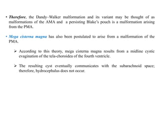 • Therefore, the Dandy–Walker malformation and its variant may be thought of as
malformations of the AMA and a persisting Blake’s pouch is a malformation arising
from the PMA.
• Mega cisterna magna has also been postulated to arise from a malformation of the
PMA.
 According to this theory, mega cisterna magna results from a midline cystic
evagination of the tela-choroidea of the fourth ventricle.
 The resulting cyst eventually communicates with the subarachnoid space;
therefore, hydrocephalus does not occur.
 