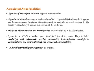 Associated Abnormalities
• Agenesis of the corpus callosum appears in most series.
• Aqueductal stenosis can occur and can be of the congenital forked aqueduct type or
can be an acquired, functional stenosis caused by ventrally directed pressure by the
fourth ventricular cyst against the dorsum of the midbrain.
• Occipital encephaloceles and meningoceles may occur in up to 17.5% of cases.
• Systemic, non-CNS anomalies were found in 25% of the cases. They included
syndactyly and polydactyly, cardiac anomalies, hemangiomas, craniofacial
abnormalities, and gastrointestinal and urogenital abnormalities.
• A dorsal interhemispheric cyst may be present.
 