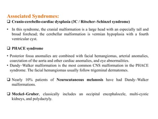 Associated Syndromes:
 Cranio-cerebello-cardiac dysplasia (3C / Ritscher–Schinzel syndrome)
• In this syndrome, the cranial malformation is a large head with an especially tall and
broad forehead; the cerebellar malformation is vermian hypoplasia with a fourth
ventricular cyst.
 PHACE syndrome
• Posterior fossa anomalies are combined with facial hemangiomas, arterial anomalies,
coarctation of the aorta and other cardiac anomalies, and eye abnormalities.
• Dandy–Walker malformation is the most common CNS malformation in the PHACE
syndrome. The facial hemangiomas usually follow trigeminal dermatomes.
 Nearly 10% patients of Neurocutaneous melanosis have had Dandy–Walker
malformations.
 Meckel–Gruber, classically includes an occipital encephalocele, multi-cystic
kidneys, and polydactyly.
 