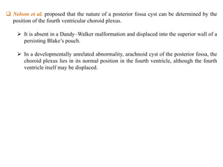  Nelson et al. proposed that the nature of a posterior fossa cyst can be determined by the
position of the fourth ventricular choroid plexus.
 It is absent in a Dandy–Walker malformation and displaced into the superior wall of a
persisting Blake’s pouch.
 In a developmentally unrelated abnormality, arachnoid cyst of the posterior fossa, the
choroid plexus lies in its normal position in the fourth ventricle, although the fourth
ventricle itself may be displaced.
 