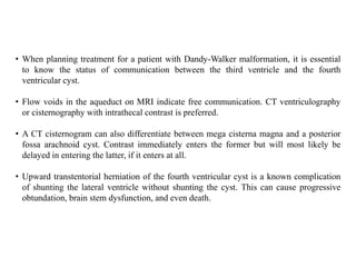 • When planning treatment for a patient with Dandy-Walker malformation, it is essential
to know the status of communication between the third ventricle and the fourth
ventricular cyst.
• Flow voids in the aqueduct on MRI indicate free communication. CT ventriculography
or cisternography with intrathecal contrast is preferred.
• A CT cisternogram can also differentiate between mega cisterna magna and a posterior
fossa arachnoid cyst. Contrast immediately enters the former but will most likely be
delayed in entering the latter, if it enters at all.
• Upward transtentorial herniation of the fourth ventricular cyst is a known complication
of shunting the lateral ventricle without shunting the cyst. This can cause progressive
obtundation, brain stem dysfunction, and even death.
 