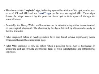 • The characteristic “keyhole” sign, indicating upward herniation of the cyst, can be seen
on axial CT and MRI and the “snail” sign can be seen on sagittal MRI. These signs
denote the shape assumed by the posterior fossa cyst as it is squeezed through the
tentorial hiatus.
• Prenatally, the Dandy-Walker malformation can be detected using either transabdominal
or transvaginal ultrasound. The abnormality has been detected by ultrasound as early as
the first trimester.
• Fetus diagnosed before 21-weeks gestation have been found to have significantly worse
prognoses than do those diagnosed later.
• Fetal MRI scanning is now an option when a posterior fossa cyst is discovered on
ultrasound and can provide exceptional detail of both supratentorial and infratentorial
structures.
 