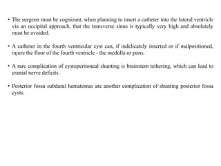• The surgeon must be cognizant, when planning to insert a catheter into the lateral ventricle
via an occipital approach, that the transverse sinus is typically very high and absolutely
must be avoided.
• A catheter in the fourth ventricular cyst can, if indelicately inserted or if malpositioned,
injure the floor of the fourth ventricle - the medulla or pons.
• A rare complication of cystoperitoneal shunting is brainstem tethering, which can lead to
cranial nerve deficits.
• Posterior fossa subdural hematomas are another complication of shunting posterior fossa
cysts.
 