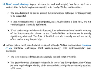  Third ventriculostomy (open, stereotactic, and endoscopic) has been used as a
treatment for the hydrocephalus associated with Dandy–Walker malformation.
 The aqueduct must be patent, as must the subarachnoid pathways for this approach
to be successful.
 If third ventriculostomy is contemplated, an MRI, preferably a cine MRI, or a CT
ventriculogram is usually performed.
 When performing a third ventriculostomy, it must be remembered that the anatomy
of the interpeduncular cistern in the Dandy–Walker malformation is usually
significantly distorted. The floor of the third ventricle is nearly vertical and the tip
of the basilar artery is quite high.
 In three patients with aqueductal stenosis and a Dandy–Walker malformation, Mohanty
et al. combined endoscopic third ventriculostomy with cystoventricular stent
placement.
 The stent was placed through an extremely thinned superior vermis.
 The procedure was ultimately successful in two of the three patients; one of these
patients required repositioning of the stent and the third patient eventually required
a VP shunt.
 
