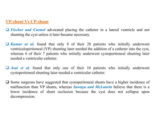 VP-shunt Vs CP-shunt
 Fischer and Carmel advocated placing the catheter in a lateral ventricle and not
shunting the cyst unless it later became necessary.
 Kumar at al. found that only 8 of their 28 patients who initially underwent
ventriculoperitoneal (VP) shunting later needed the addition of a catheter into the cyst,
whereas 6 of their 7 patients who initially underwent cystoperitoneal shunting later
needed a ventricular catheter.
 Asai et al. found that only one of their 10 patients who initially underwent
cystoperitoneal shunting later needed a ventricular catheter.
 Some surgeons have suggested that cystoperitoneal shunts have a higher incidence of
malfunction than VP shunts, whereas Sawaya and McLaurin believe that there is a
lower incidence of shunt occlusion because the cyst does not collapse upon
decompression.
 