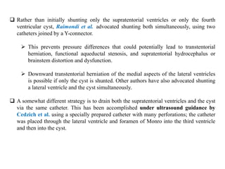  Rather than initially shunting only the supratentorial ventricles or only the fourth
ventricular cyst, Raimondi et al. advocated shunting both simultaneously, using two
catheters joined by a Y-connector.
 This prevents pressure differences that could potentially lead to transtentorial
herniation, functional aqueductal stenosis, and supratentorial hydrocephalus or
brainstem distortion and dysfunction.
 Downward transtentorial herniation of the medial aspects of the lateral ventricles
is possible if only the cyst is shunted. Other authors have also advocated shunting
a lateral ventricle and the cyst simultaneously.
 A somewhat different strategy is to drain both the supratentorial ventricles and the cyst
via the same catheter. This has been accomplished under ultrasound guidance by
Cedzich et al. using a specially prepared catheter with many perforations; the catheter
was placed through the lateral ventricle and foramen of Monro into the third ventricle
and then into the cyst.
 