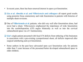• In recent years, there has been renewed interest in open cyst fenestration.
 Liu et al. Almeida et al. and Villavicencio and colleagues all report good results
using posterior fossa craniectomy and wide fenestration in patients with histories of
multiple shunt revisions.
 One of Villavicencio et al. patients, who did very well after fenestration alone, had
never had a shunt. Villavicencio emphasized the importance of wide fenestration
into the cerebellopontine (CP) angles bilaterally as well as into the cervical
subarachnoid space via a C1 laminectomy.
 Liu’s single patient presented with focal CN deficits from tethering of the brainstem
in association with a pre-existing cystoperitoneal shunt; all deficits improved after
surgical untethering and cyst fenestration.
• Some authors in the past have advocated open cyst fenestration only for patients
older than 3 years because of the presumed better developed subarachnoid space in
older children.
 