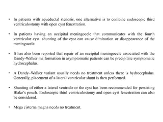 • In patients with aqueductal stenosis, one alternative is to combine endoscopic third
ventriculostomy with open cyst fenestration.
• In patients having an occipital meningocele that communicates with the fourth
ventricular cyst, shunting of the cyst can cause diminution or disappearance of the
meningocele.
• It has also been reported that repair of an occipital meningocele associated with the
Dandy-Walker malformation in asymptomatic patients can be precipitate symptomatic
hydrocephalus.
• A Dandy–Walker variant usually needs no treatment unless there is hydrocephalus.
Generally, placement of a lateral ventricular shunt is then performed.
• Shunting of either a lateral ventricle or the cyst has been recommended for persisting
Blake’s pouch. Endoscopic third ventriculostomy and open cyst fenestration can also
be considered.
• Mega cisterna magna needs no treatment.
 