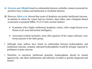  Gerstzen and Albright found no relationship between cerebellar volume (corrected for
posterior fossa volume) and intellectual or cerebellar function.
 However, Klein et al. showed that extent of dysplasia can predict intellectual outcome.
In patients in whom the vermis had two fissures, three lobes, and a fastigium (based
on prenatal or postnatal MRI), 19 of 21 had a normal intellect.
 In patients with a highly malformed, dysplastic vermis, with a single fissure or no
fissure at all, none had normal intelligence.
 Associated cerebral anomalies, most often agenesis of the corpus callosum, were
always present in the latter group.
• Although some authors have found no relationship between hydrocephalus and
intellectual outcome, certainly untreated hydrocephalus would be strongly expected to
predispose to poor outcome.
• Therefore, to maximize intellectual potential, hydrocephalus should be treated
aggressively, and shunt malfunctions and infections avoided or quickly diagnosed and
treated.
 