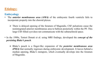 Etiology:
Embryology
• The anterior membranous area (AMA) of the embryonic fourth ventricle fails to
incorporate properly into the choroid plexus.
 There is delayed opening of the foramen of Magendie, CSF pulsations cause the
nonintegrated anterior membranous area to balloon posteriorly within the PF. This
large CSF-filled cyst does not communicate with the subarachnoid space.
• In the 1990s, Tortori Donati et al. using MRI findings, developed the concept of the
persisting Blake’s pouch.
 Blake’s pouch is a finger-like expansion of the posterior membranous area
(PMA) that normally regresses during embryonic development. It leaves behind a
median opening, Blake’s metapore, which eventually develops into the foramen
of Magendie.
 