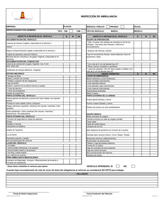 INSPECCIÓN DE AMBULANCIA

EMPRESA:

PLACAS:

INSPECCIONADO POR (NOMBRE):

SERVICIO: PÚBLICO

TIPO: TAB

ASPECTO A REVISAR EN EL VEHICULO
DOCUMENTACIÓN DEL VEHICULO

B

TAM
M

PRIVADO

TIPO DE VEHICULO:

MARCA:

NA

FECHA:
MODELO:

ASPECTO A REVISAR EN EL VEHICULO

*SOAT
Seguro Extracontractual (Legible y disponible en el vehículo.)

M

NA

B

M

NA

* Botiquín del vehiculo, extintor.

Tarjeta de operación (servicio Público)
Revisión técnico mecánica y de gases (Vigente y disponible en el
vehículo)
DOCUMENTACIÓN DEL CONDUCTOR
Licencia de conducción (Legal y Vigente). Cat. 4 min
EPS- ARP-AFP

B

EQUIPO DE PREVENCIÓN
* Gato, Cruceta, dos señales de carretera en forma de
triángulo, Dos tacos para bloqueo, Linterna en
funcionamiento.

Caja de herramienta (Alicate, destornilladores, llave de
expansión y fijas)

Licencia de transito (Legible y disponible en el vehiculo.)

Certificado de manejo defensivo (Vigente)
ESTADO MECÁNICO
* Niveles de fluido
Estado y tensión de correas
* Estado y sujeción de las mangueras.
Fuga de fluidos
Estado y sujeción de la batería (bomes y cables)
* Freno de servicio
* Freno de emergencia
Estado de suspensión.
PARTE EXTERNA DEL VEHICULO

LLANTAS
* Con más de 5 mm de labrado tipo A/T
* Rines, pernos completos y ajustados
* Llanta de repuesto / Rin (En buen estado e inflada) Con
más de 5 mm de labrado tipo A/T
UNIDAD OPERATIVA
LUCES DE EMERGENCIA
Baliza Delantera (Luces Rotatorias)
Luces frontales intermitentes
Luces laterales blancas
Luces laterales rojas intermitentes
Luces traseras intermitentes
Exploradoras antiniebla
Baliza Trasera
PARTE EXTERNA DE LA UNIDAD

Estado general de latonería y pintura (En buen estado, sin rayones,
golpes)

Puerta lateral (Estado y cierre)

Puertas en buen estado (cierre y bloqueo).

Puerta Trasera (Estado y cierre)

Espejo retrovisor( izquierdo / derecho) Sin roturas / manchas / bien
ajustado.

Estribo de acceso con piso antideslizante

Vidrio parabrisas / vidrio ventanas (Sin roturas / manchas /
distorsiones / No polarizados)
PARTE INTERNA DEL VEHICULO
*Cinturón de seguridad en todos los asientos.
Airbag
Pedales y mandos
Indicadores de tableros

EQUIPO BÁSICO
Balas centrales de oxigeno
Camilla principal con bala de oxigeno portátil.
Tabla rígida.
Tabla de media Espina
Lámpara de luz fría

Estado de Tapicería

Silla cabecera de paciente con cinturón de 3 puntos

Luz de techo

Gavetas para insumos (Quirur. Circul. Respir. Pediat).

Parasoles sujeción y estado.
Aire acondicionado del vehículo
LUCES DEL VEHICULO
* Frontales
* Direccionales delanteras y de parqueo
* Direccionales trasera y de parqueo
* De Stop y señal trasera
Luz y alarma de reversa
PARA AMBULANCIA MEDICALIZADA

Botiquines (trauma y Medicamentos)
Succionador de secreciones
Tablero y caja del sistema eléctrico
Tomas de 12 voltios
Caja de controles de luces externas
Caja de control de tonos
Aire acondicionado del vehículo
Extractor de olores

Inventario de Materiales / Equipos / Medicamentos de acuerdo a
Formato pre establecido
* Estos ítems inhabilitan el vehículo para operar

VEHICULO APROBADO: SI

NO

Cuando haya incumplimiento de más de cinco (5) items No obligatorios el vehiculo se considerará NO APTO para trabajar.
HALLAZGOS

Firma de Quien Inspecciona
DWS-HSE-FO-023

Firma Conductor del Vehiculo
VERSION: 02

ene-13

 