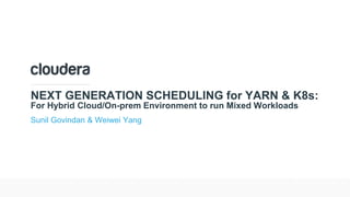 © Cloudera, Inc. All rights reserved.
NEXT GENERATION SCHEDULING for YARN & K8s:
For Hybrid Cloud/On-prem Environment to run Mixed Workloads
Sunil Govindan & Weiwei Yang
 