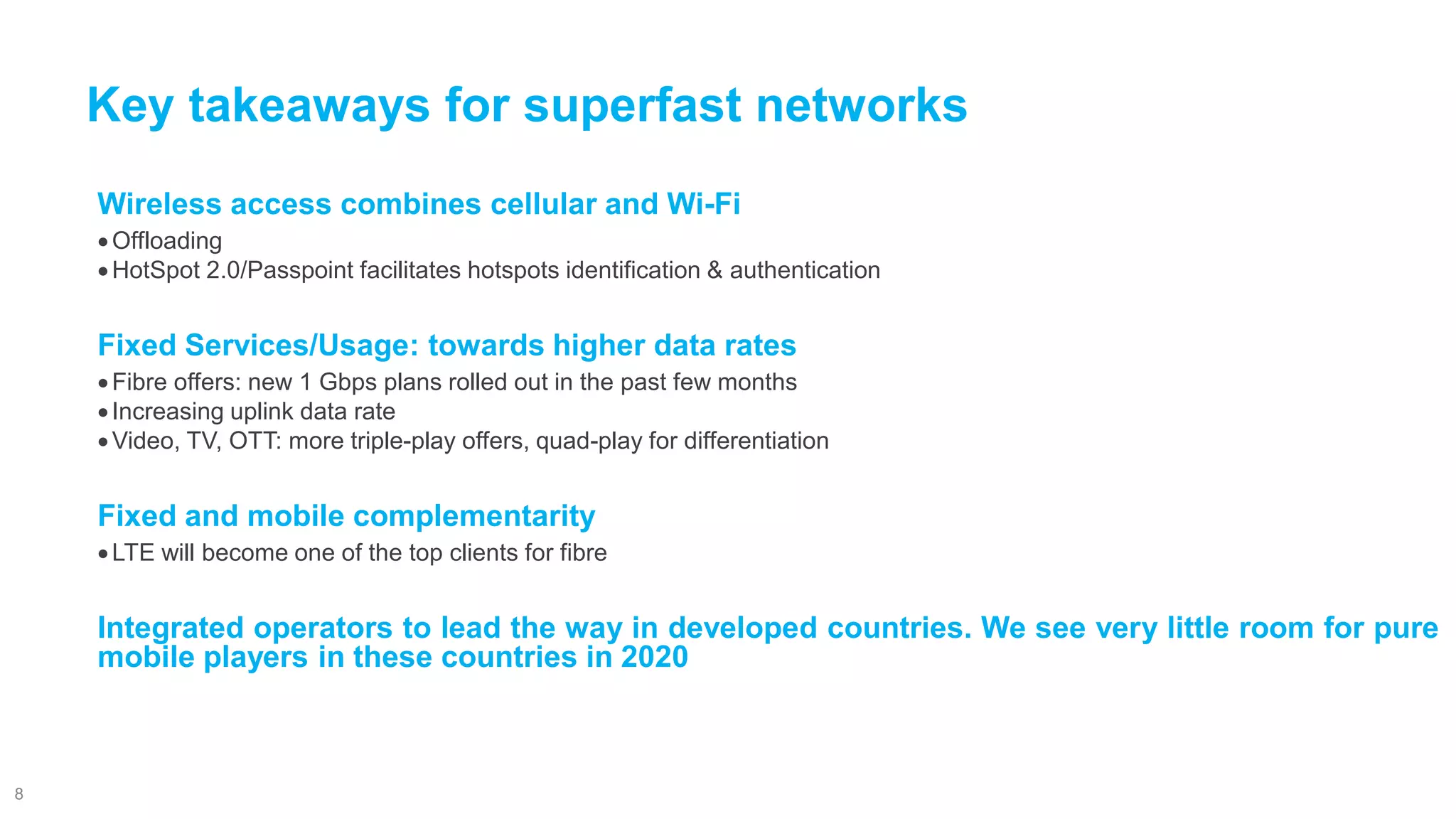 WirelessaccesscombinescellularandWi-Fi 
Offloading 
HotSpot2.0/Passpointfacilitateshotspotsidentification&authentication 
FixedServices/Usage:towardshigherdatarates 
Fibreoffers:new1Gbpsplansrolledoutinthepastfewmonths 
Increasinguplinkdatarate 
Video,TV,OTT:moretriple-playoffers,quad-playfordifferentiation 
Fixedandmobilecomplementarity 
LTEwillbecomeoneofthetopclientsforfibre 
Integratedoperatorstoleadthewayindevelopedcountries.Weseeverylittleroomforpuremobileplayersinthesecountriesin2020 
Key takeaways for superfast networks 
8 
