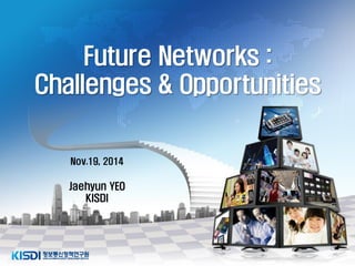0 Future Networks : Challenges & Opportunities 
Nov.19, 2014 
Jaehyun YEO KISDI  