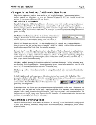 Windows 98: Features Page 3
Changes in the Desktop: Old Friends, New Faces
Like at every good party, you'll see some familiar as well as unfamiliar faces. Customizing the desktop
toolbars is a good way to introduce a lot of the new changes of Windows 98. We'll now examine several ways
you can view, organize, and interact with your desktop.
The Toolbars of the Taskbar
By right clicking on the old familiar taskbar, you will prompt a menu which includes, among other things, a
toolbar menu. Here, Windows 98 provides access to a menu of four ready-made toolbars: Address, Links,
Desktop, and Quick Launch. These toolbars may join the usual crowd of open folders and open applications on
the taskbar. Again, the idea here is that Windows 98 allows you to customize your interface for preference and
greater efficiency.
The Address toolbar acts exactly like the traditional Address bar used
with your Web browser. You can enter information directly into this
window in order to tell the computer exactly where you want to go.
Like all Web browsers, you can type a URL into the address line (for example, http://www.davidson.edu);
however, you can now type in a local pathway as well (C:WINDOWSWEB). Here lies the much-heralded
seamless integration of the World Wide Web with file navigation.
But wait – there's more. The significant issue here is that Windows 98 allows the user to have a functioning
address bar (1) as a member of the taskbar, (2) within the Web Browser, (3) within any individual folder, (4)
within every folder, or (5) any combination of the previous options. At this point, we're actually getting ahead
of ourselves, so suffice it to say that leaving the address toolbar on the taskbar provides a convenient way to
enter local or remote destinations directly.
The Links toolbar adds the pre-defined links of Internet Explorer to the taskbar. Clicking upon them takes
you directly to the designated location. Without elaborating further, you can select which links you wish to be
shown as well as change the display properties of the existing items.
The Desktop toolbar extends the usual taskbar by adding all items (both active and inactive) located on the
desktop.
In the Quick Launch toolbar, a new set of four icons has now been placed within the Taskbar. They
provide (in order from left to right) a shortcut to Internet Explorer, a shortcut to Outlook Express, a command to
bring the user's desktop to the foreground, and a command to show the
user's channels. We've found that the show desktop command is a
particularly refreshing feature.
In addition to these four choices, you can further refine your display using this toolbar menu. The user can use
large/small icons, text labels, and toolbar labels. Also, this command menu is a means through which you can
cascade windows or tile them vertically or horizontally. Finally, you can actually create your own toolbars that
include your own specific content areas. Incorporating this feature (as well as modifying existing structures) can
assist you in rescuing the baby from the bath water.
Customizing Viewing Options
The most dramatic feature of the Windows 98 interface is its versatility, for one can customize viewing options
in many ways. Primarily, the viewing settings should be adjusted through the Folder Options and the Display
Properties menus.
 