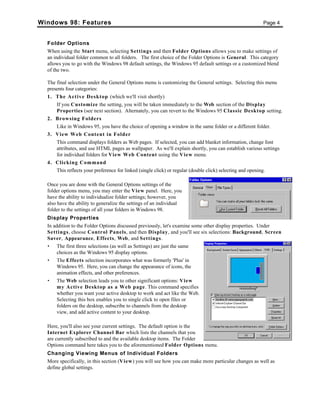 Windows 98: Features Page 4
Folder Options
When using the Start menu, selecting Settings and then Folder Options allows you to make settings of
an individual folder common to all folders. The first choice of the Folder Options is General. This category
allows you to go with the Windows 98 default settings, the Windows 95 default settings or a customized blend
of the two.
The final selection under the General Options menu is customizing the General settings. Selecting this menu
presents four categories:
1. The Active Desktop (which we'll visit shortly)
If you Customize the setting, you will be taken immediately to the Web section of the Display
Properties (see next section). Alternately, you can revert to the Windows 95 Classic Desktop setting.
2. Browsing Folders
Like in Windows 95, you have the choice of opening a window in the same folder or a different folder.
3. View Web Content in Folder
This command displays folders as Web pages. If selected, you can add blanket information, change font
attributes, and use HTML pages as wallpaper. As we'll explain shortly, you can establish various settings
for individual folders for View Web Content using the View menu.
4. Clicking Command
This reflects your preference for linked (single click) or regular (double click) selecting and opening.
Once you are done with the General Options settings of the
folder options menu, you may enter the View panel. Here, you
have the ability to individualize folder settings; however, you
also have the ability to generalize the settings of an individual
folder to the settings of all your folders in Windows 98.
Display Properties
In addition to the Folder Options discussed previously, let's examine some other display properties. Under
Settings, choose Control Panels, and then Display, and you'll see six selections: Background, Screen
Saver, Appearance, Effects, Web, and Settings.
• The first three selections (as well as Settings) are just the same
choices as the Windows 95 display options.
• The Effects selection incorporates what was formerly 'Plus' in
Windows 95. Here, you can change the appearance of icons, the
animation effects, and other preferences.
• The Web selection leads you to other significant options: View
my Active Desktop as a Web page. This command specifies
whether you want your active desktop to work and act like the Web.
Selecting this box enables you to single click to open files or
folders on the desktop, subscribe to channels from the desktop
view, and add active content to your desktop.
Here, you'll also see your current settings. The default option is the
Internet Explorer Channel Bar which lists the channels that you
are currently subscribed to and the available desktop items. The Folder
Options command here takes you to the aforementioned Folder Options menu.
Changing Viewing Menus of Individual Folders
More specifically, in this section (View) you will see how you can make more particular changes as well as
define global settings.
 
