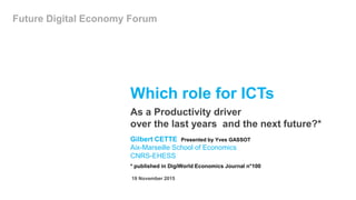 Which role for ICTs
Gilbert CETTE Presented by Yves GASSOT
Aix-Marseille School of Economics
CNRS-EHESS
* published in DigiWorld Economics Journal n°100
As a Productivity driver
over the last years and the next future?*
19 November 2015
Future Digital Economy Forum
 