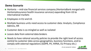 63 © Hortonworks Inc. 2011 – 2016. All Rights Reserved
Demo Scenario
Ã Hortonia – mid-size financial services company (HortoniaBank merged with
HortoniaAssurance health insurance services) expanding from US to
international markets
Ã Employees in EU and US
Ã Multiple business units need access to customer data: Analysts, Compliance
Admins, HR
Ã Customer data is co-mingled as well as isolated
Ã Leases data from external data brokers
Ã Needs to have rational security policies to provide the right level of access
control to customer data across geographies, business functions, and to
comply with external regulations (GDPR, PII, HIPAA, EU Privacy etc.)
all user passwords: hadoop
 