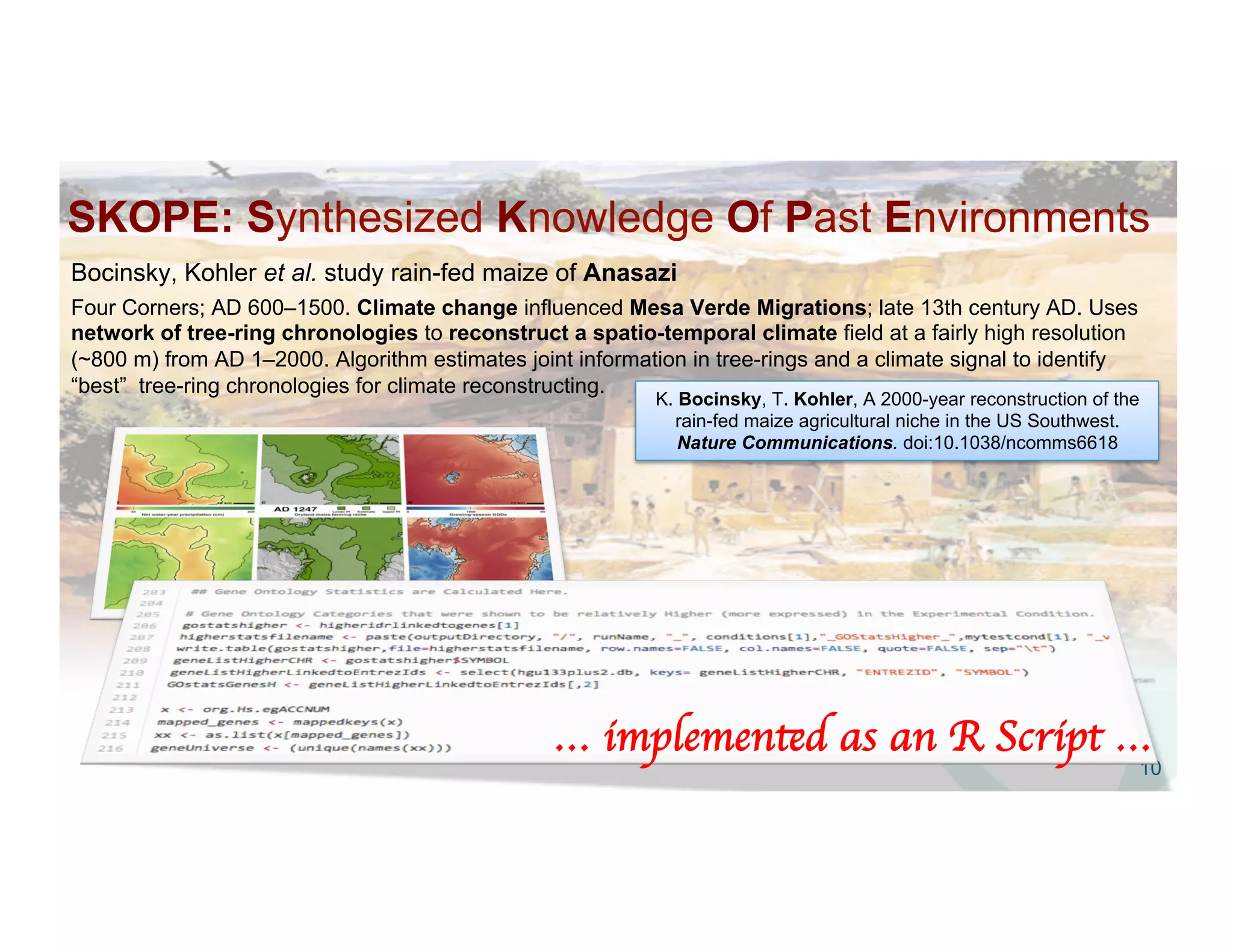 SKOPE: Synthesized Knowledge Of Past Environments
10
Bocinsky, Kohler et al. study rain-fed maize of Anasazi
Four Corners; AD 600–1500. Climate change influenced Mesa Verde Migrations; late 13th century AD. Uses
network of tree-ring chronologies to reconstruct a spatio-temporal climate field at a fairly high resolution
(~800 m) from AD 1–2000. Algorithm estimates joint information in tree-rings and a climate signal to identify
“best” tree-ring chronologies for climate reconstructing.
K. Bocinsky, T. Kohler, A 2000-year reconstruction of the
rain-fed maize agricultural niche in the US Southwest.
Nature Communications. doi:10.1038/ncomms6618
… implemented as an R Script … 	

 