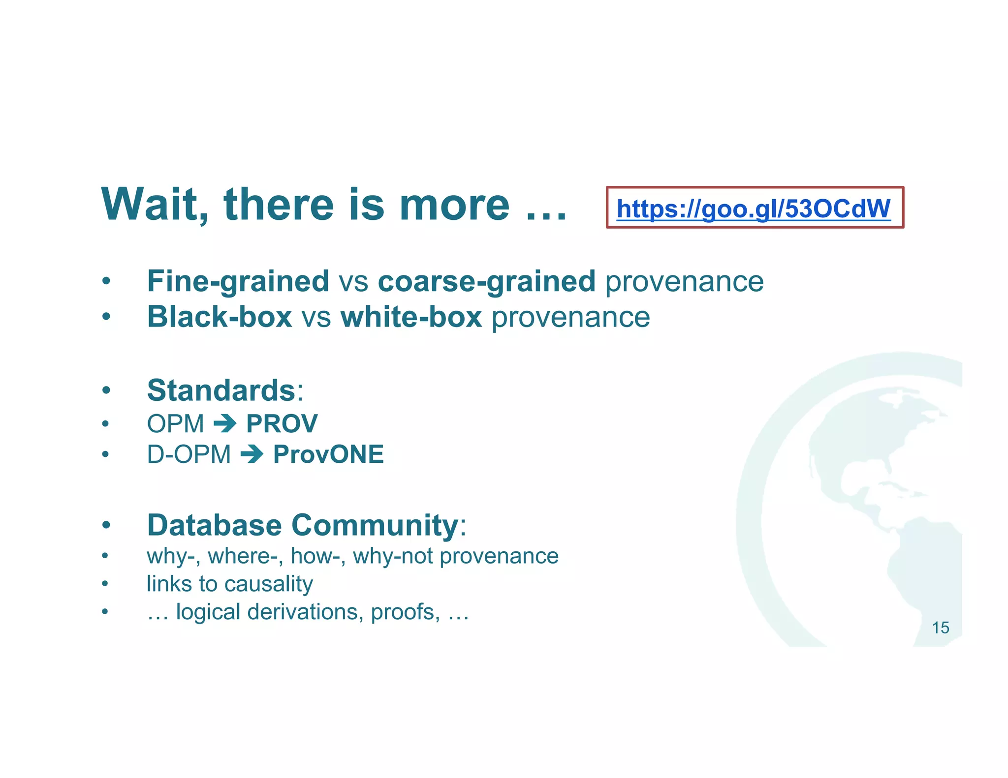 Wait, there is more …
•  Fine-grained vs coarse-grained provenance
•  Black-box vs white-box provenance
•  Standards:
•  OPM è PROV
•  D-OPM è ProvONE
•  Database Community:
•  why-, where-, how-, why-not provenance
•  links to causality
•  … logical derivations, proofs, …
15
https://goo.gl/53OCdW
 